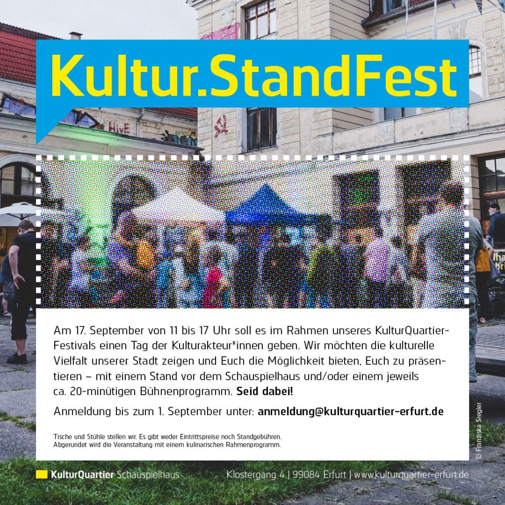 Am 17. September von 11 bis 17 Uhr soll es im Rahmen unseres KulturQuartier-
Festivals einen Tag der Kulturakteur*innen geben. Wir möchten die kulturelle
Vielfalt unserer Stadt zeigen und Euch die Möglichkeit bieten, Euch zu präsen-
tieren – mit einem Stand vor dem Schauspielhaus und/oder einem jeweils
ca. 20-minütigen Bühnenprogramm. Seid dabei!
Anmeldung bis zum 1. September unter: anmeldung@kulturquartier-erfurt.de